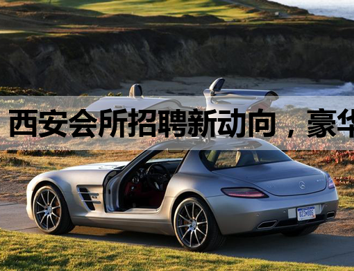 西安会所招聘新动向，豪华娱乐场所诚邀英才