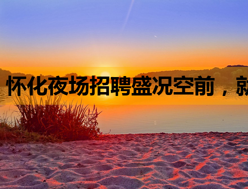 怀化夜场招聘盛况空前，就业机会与娱乐文化共融