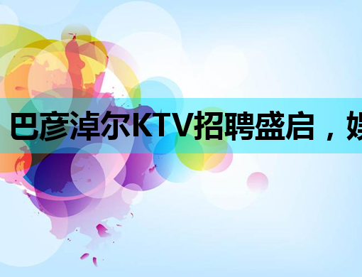 巴彦淖尔KTV招聘盛启，娱乐行业新机遇等你来
