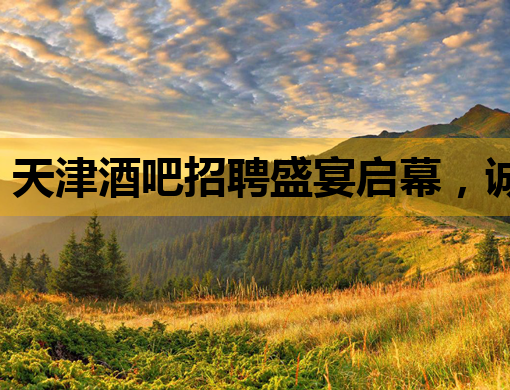 天津酒吧招聘盛宴启幕，诚邀业内精英加入！