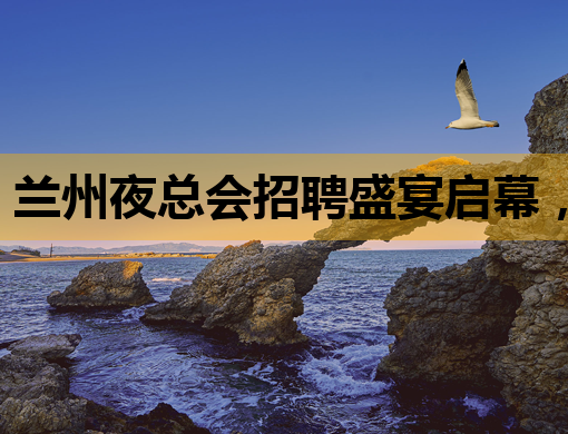 兰州夜总会招聘盛宴启幕，诚邀精英加入！