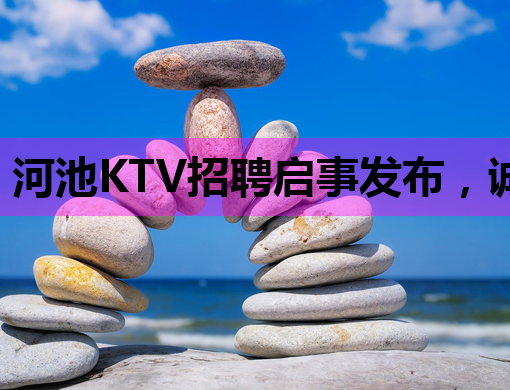 河池KTV招聘启事发布，诚招优秀人才共创辉煌