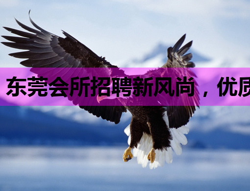东莞会所招聘新风尚，优质岗位等你来挑战！
