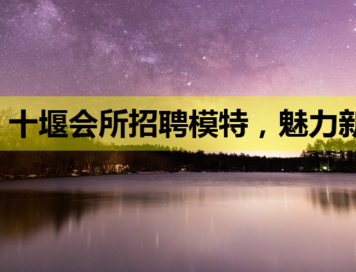 十堰会所招聘模特，魅力新机遇等你来