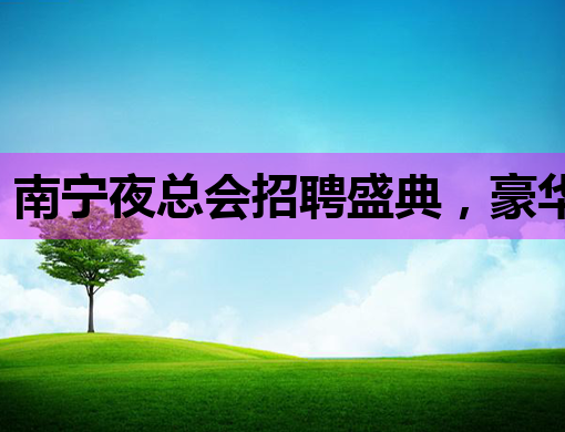 南宁夜总会招聘盛典，豪华阵容等你来加入！