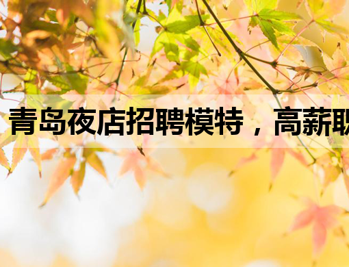 青岛夜店招聘模特，高薪职位等你来挑战！