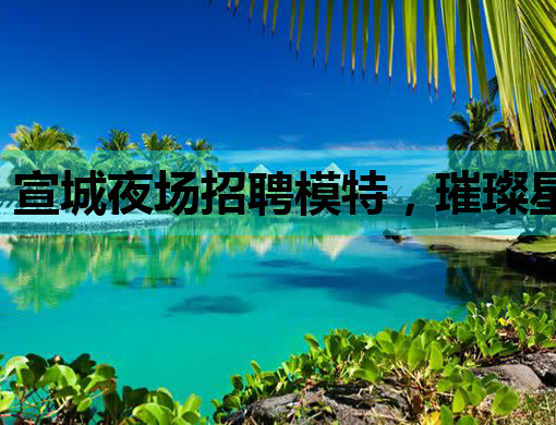 宣城夜场招聘模特，璀璨星途等你来开启
