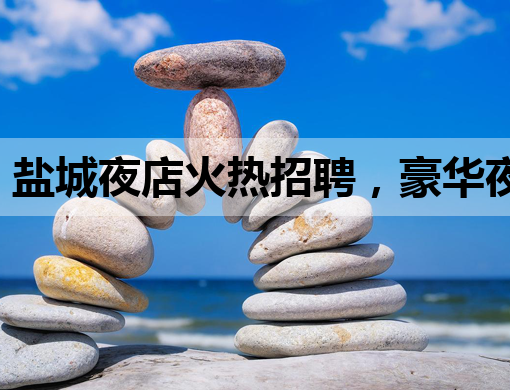 盐城夜店火热招聘，豪华夜生活等你来体验！