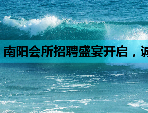 南阳会所招聘盛宴开启，诚邀精英加入！