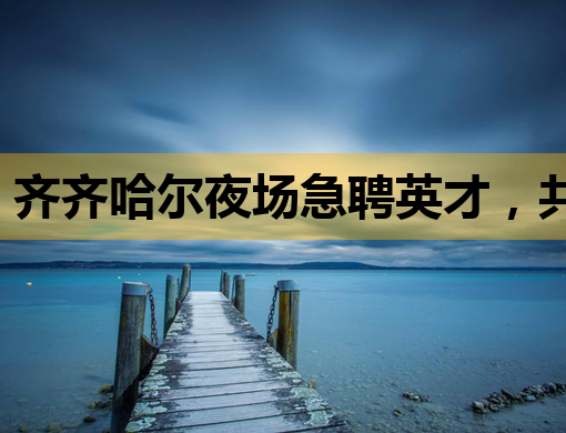 齐齐哈尔夜场急聘英才，共谱城市夜生活新篇章
