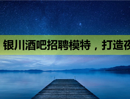 银川酒吧招聘模特，打造夜生活新风尚！