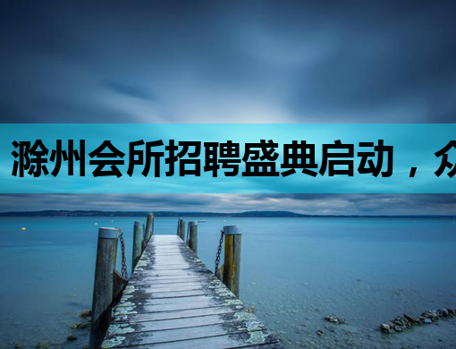 滁州会所招聘盛典启动，众多岗位等你来挑战！