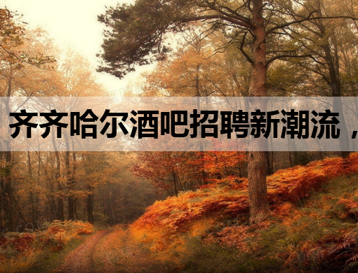齐齐哈尔酒吧招聘新潮流，夜生活新热点