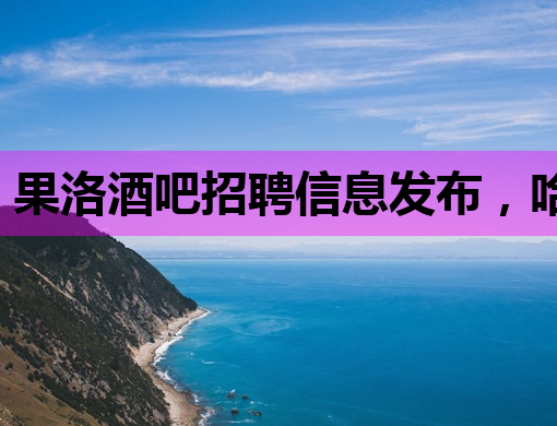 果洛酒吧招聘信息发布，哈尔滨夜店招聘网同步更新，茂名夜场诚邀模特加盟
