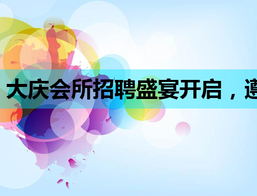 大庆会所招聘盛宴开启，遵义夜店招聘网同步热招，西宁夜总会诚邀英才