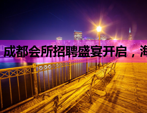 成都会所招聘盛宴开启，海东夜场与恩施酒吧同步纳新
