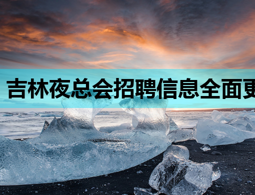 吉林夜总会招聘信息全面更新，豪华阵容等你来加入！