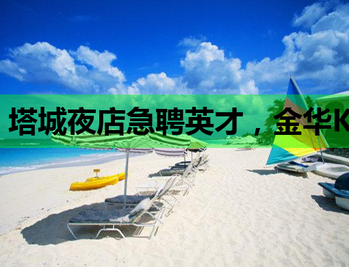 塔城夜店急聘英才，金华KTV招聘网同步更新，通辽夜场模特机会来袭