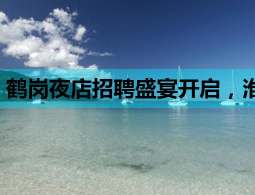 鹤岗夜店招聘盛宴开启，淮北会所招聘网同步热力放送，莱芜夜总会诚邀英才