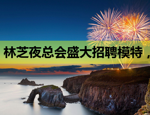 林芝夜总会盛大招聘模特，璀璨星途等你来开启！