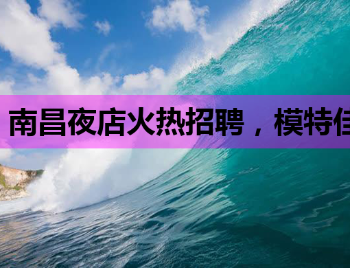 南昌夜店火热招聘，模特佳丽等你来挑战！