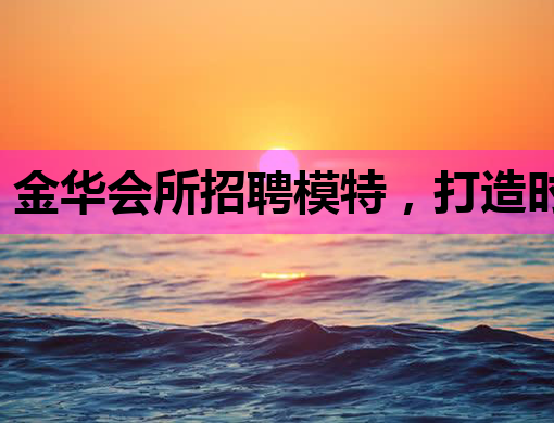 金华会所招聘模特，打造时尚新风尚！
