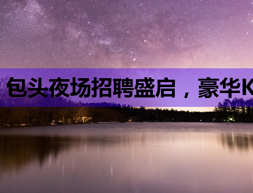 包头夜场招聘盛启，豪华KTV诚邀英才加盟