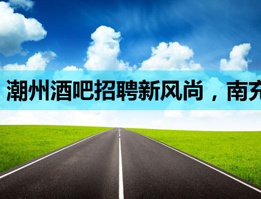 潮州酒吧招聘新风尚，南充夜生活再添魅力，芜湖夜场公关新机遇