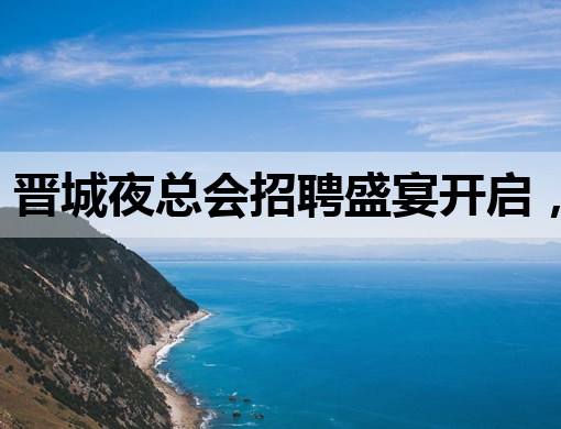晋城夜总会招聘盛宴开启，豪华阵容等你来加入！