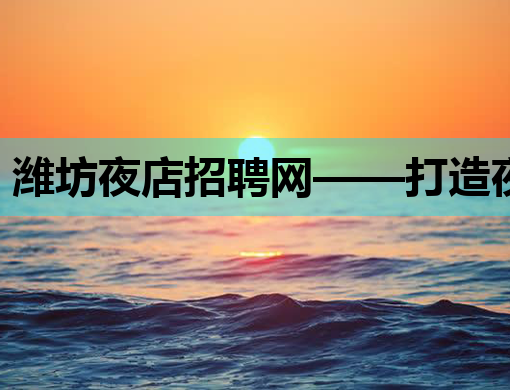 潍坊夜店招聘网——打造夜生活行业人才交流新平台