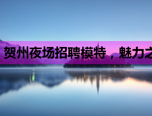 贺州夜场招聘模特，魅力之夜等你来闪耀