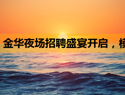 金华夜场招聘盛宴开启，模特公关职位等你来挑战
