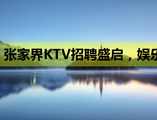 张家界KTV招聘盛启，娱乐新风尚等你来挑战！