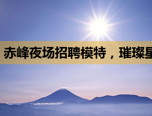 赤峰夜场招聘模特，璀璨星途等你来