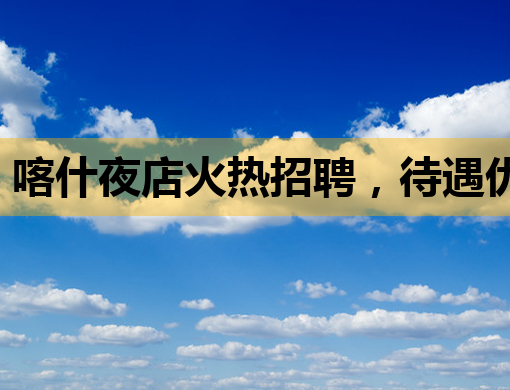 喀什夜店火热招聘，待遇优厚，机会难得！