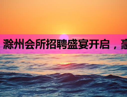 滁州会所招聘盛宴开启，豪华职位等你来挑战！