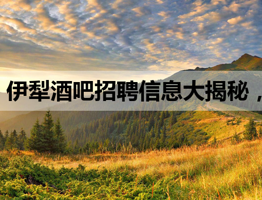 伊犁酒吧招聘信息大揭秘，高薪诚聘英才！