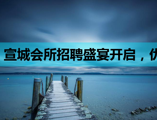 宣城会所招聘盛宴开启，优质岗位等你来挑战