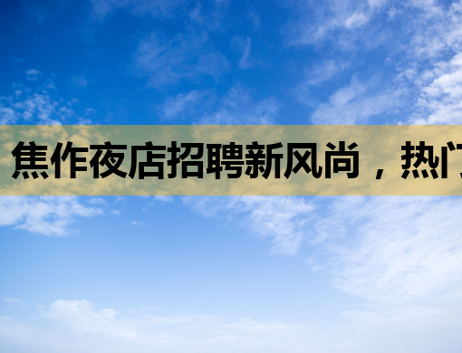 焦作夜店招聘新风尚，热门职位等你来挑战！