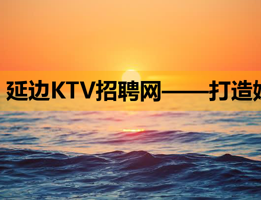 延边KTV招聘网——打造娱乐行业人才集聚新高地
