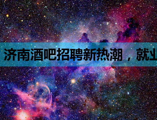 济南酒吧招聘新热潮，就业新机会等你来探索