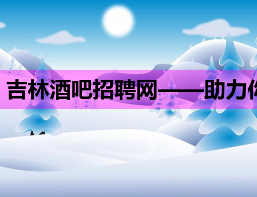 吉林酒吧招聘网——助力你的夜生活职业生涯