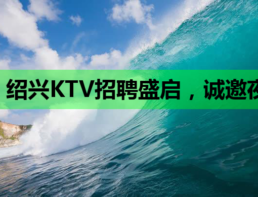 绍兴KTV招聘盛启，诚邀夜场精英共筑梦想