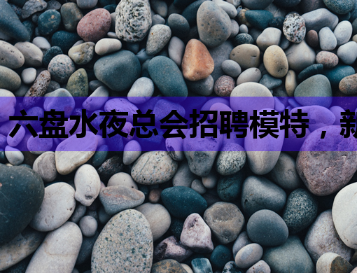 六盘水夜总会招聘模特，新机遇等你来挑战！