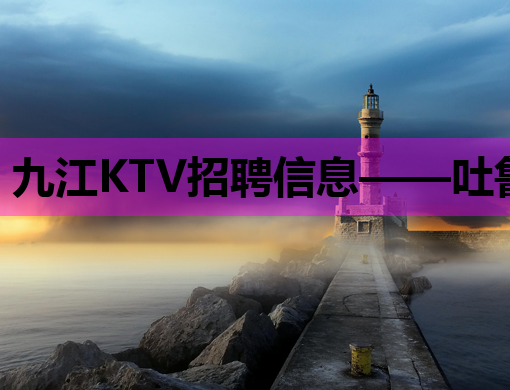 九江KTV招聘信息——吐鲁番夜场招聘网同步更新，周口夜店招聘公关信息一览