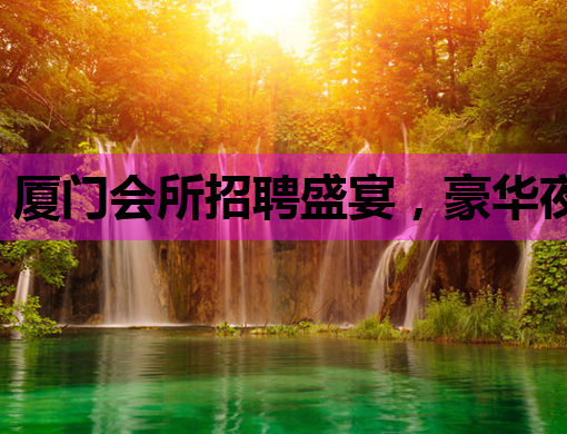 厦门会所招聘盛宴，豪华夜生活等你来探索