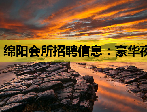 绵阳会所招聘信息：豪华夜生活，诚邀您的加入！