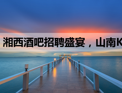 湘西酒吧招聘盛宴，山南KTV同步热招，锦州夜店诚邀英才