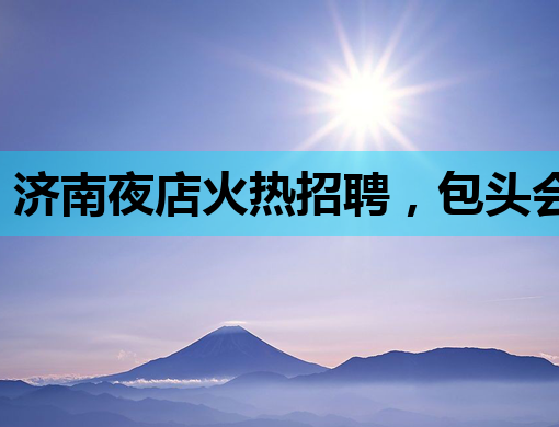济南夜店火热招聘，包头会所公关同启，曲靖酒吧诚邀英才