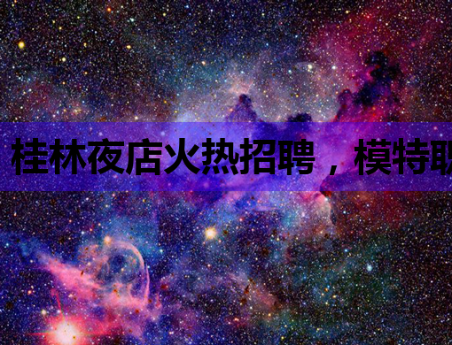 桂林夜店火热招聘，模特职位等你来挑战！